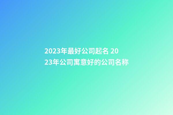 2023年最好公司起名 2023年公司寓意好的公司名称